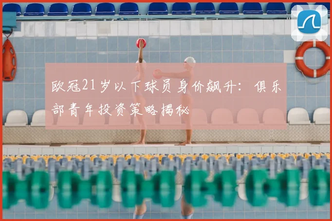 欧冠21岁以下球员身价飙升：俱乐部青年投资策略揭秘