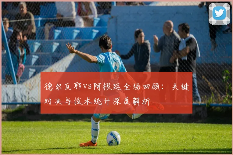 德尔瓦耶vs阿根廷全场回顾：关键对决与技术统计深度解析