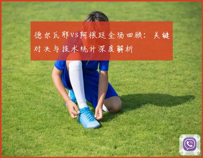 德尔瓦耶vs阿根廷全场回顾：关键对决与技术统计深度解析