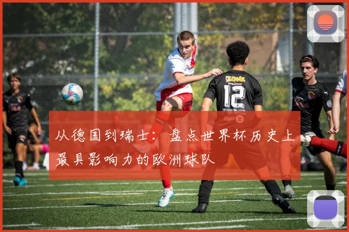 从德国到瑞士：盘点世界杯历史上最具影响力的欧洲球队