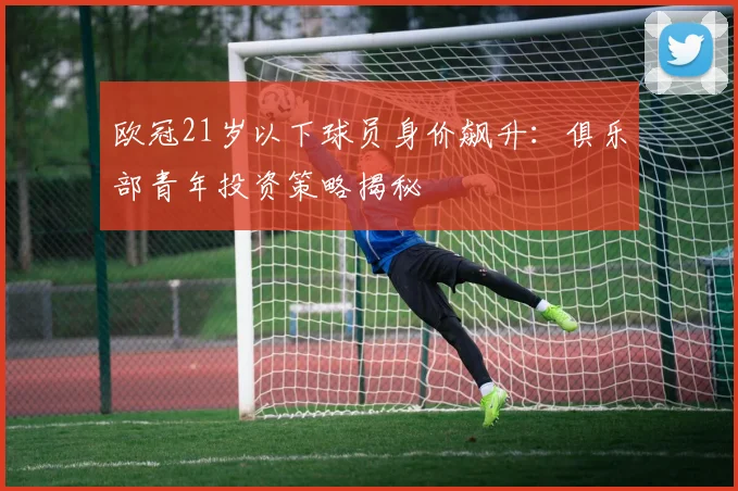 欧冠21岁以下球员身价飙升：俱乐部青年投资策略揭秘